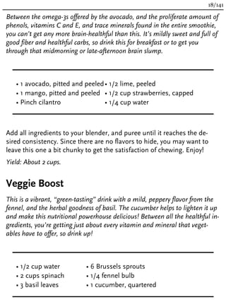 Between the omega-3s offered by the avocado, and the proliferate amount of
phenols, vitamins C and E, and trace minerals found in the entire smoothie,
you can’t get any more brain-healthful than this. It’s mildly sweet and full of
good fiber and healthful carbs, so drink this for breakfast or to get you
through that midmorning or late-afternoon brain slump.
• 1 avocado, pitted and peeled
• 1 mango, pitted and peeled
• Pinch cilantro
• 1/2 lime, peeled
• 1/2 cup strawberries, capped
• 1/4 cup water
Add all ingredients to your blender, and puree until it reaches the de-
sired consistency. Since there are no flavors to hide, you may want to
leave this one a bit chunky to get the satisfaction of chewing. Enjoy!
Yield: About 2 cups.
Veggie Boost
This is a vibrant, “green-tasting” drink with a mild, peppery flavor from the
fennel, and the herbal goodness of basil. The cucumber helps to lighten it up
and make this nutritional powerhouse delicious! Between all the healthful in-
gredients, you’re getting just about every vitamin and mineral that veget-
ables have to offer, so drink up!
• 1/2 cup water
• 2 cups spinach
• 3 basil leaves
• 6 Brussels sprouts
• 1/4 fennel bulb
• 1 cucumber, quartered
18/141
 