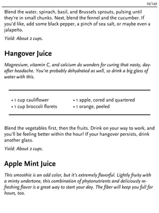 Blend the water, spinach, basil, and Brussels sprouts, pulsing until
they’re in small chunks. Next, blend the fennel and the cucumber. If
you’d like, add some black pepper, a pinch of sea salt, or maybe even a
jalapeño.
Yield: About 2 cups.
Hangover Juice
Magnesium, vitamin C, and calcium do wonders for curing that nasty, day-
after headache. You’re probably dehydrated as well, so drink a big glass of
water with this.
• 1 cup cauliflower
• 1 cup broccoli florets
• 1 apple, cored and quartered
• 1 orange, peeled
Blend the vegetables first, then the fruits. Drink on your way to work, and
you’ll be feeling better within the hour! If your hangover persists, drink
another glass.
Yield: About 2 cups.
Apple Mint Juice
This smoothie is an odd color, but it’s extremely flavorful. Lightly fruity with
a minty undertone, this combination of phytonutrients and deliciously re-
freshing flavor is a great way to start your day. The fiber will keep you full for
hours, too.
19/141
 