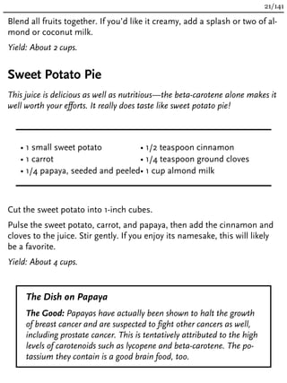 Blend all fruits together. If you’d like it creamy, add a splash or two of al-
mond or coconut milk.
Yield: About 2 cups.
Sweet Potato Pie
This juice is delicious as well as nutritious—the beta-carotene alone makes it
well worth your efforts. It really does taste like sweet potato pie!
• 1 small sweet potato
• 1 carrot
• 1/4 papaya, seeded and peeled
• 1/2 teaspoon cinnamon
• 1/4 teaspoon ground cloves
• 1 cup almond milk
Cut the sweet potato into 1-inch cubes.
Pulse the sweet potato, carrot, and papaya, then add the cinnamon and
cloves to the juice. Stir gently. If you enjoy its namesake, this will likely
be a favorite.
Yield: About 4 cups.
The Dish on Papaya
The Good: Papayas have actually been shown to halt the growth
of breast cancer and are suspected to fight other cancers as well,
including prostate cancer. This is tentatively attributed to the high
levels of carotenoids such as lycopene and beta-carotene. The po-
tassium they contain is a good brain food, too.
21/141
 