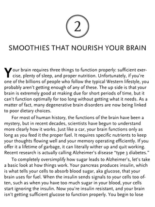 SMOOTHIES THAT NOURISH YOUR BRAIN
Your brain requires three things to function properly: sufficient exer-
cise, plenty of sleep, and proper nutrition. Unfortunately, if you’re
one of the billions of people who follow the typical Western lifestyle, you
probably aren’t getting enough of any of these. The up side is that your
brain is extremely good at making due for short periods of time, but it
can’t function optimally for too long without getting what it needs. As a
matter of fact, many degenerative brain disorders are now being linked
to poor dietary choices.
For most of human history, the functions of the brain have been a
mystery, but in recent decades, scientists have begun to understand
more clearly how it works. Just like a car, your brain functions only as
long as you feed it the proper fuel. It requires specific nutrients to keep
your thoughts flowing well and your memory operating efficiently. If you
offer it a lifetime of garbage, it can literally wither up and quit working.
Recent research is actually calling Alzheimer’s disease “type 3 diabetes.”
To completely oversimplify how sugar leads to Alzheimer’s, let’s take
a basic look at how things work. Your pancreas produces insulin, which
is what tells your cells to absorb blood sugar, aka glucose, that your
brain uses for fuel. When the insulin sends signals to your cells too of-
ten, such as when you have too much sugar in your blood, your cells
start ignoring the insulin. Now you’re insulin resistant, and your brain
isn’t getting sufficient glucose to function properly. You begin to lose
 