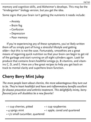memory and cognitive skills, and Alzheimer’s develops. This may be the
“kindergarten” biology version, but you get the idea.
Some signs that your brain isn’t getting the nutrients it needs include:
• Anxiety
• Brain fog
• Confusion
• Depression
• Poor memory
If you’re experiencing any of these symptoms, you’ve likely written
them off as simply part of living a stressful lifestyle and getting
older—but this is not the case. Fortunately, smoothies are a great
means of regaining quick nutrition so that your brain can begin to get rid
of the garbage and start running on all eight cylinders again. Look for
produce that contains brain-healthful omega-3s, B vitamins, and vitam-
ins C, D, and E. Here are a few great recipes to help you get back on
track to mental clarity and superhero brain function.
Cherry Berry Mint Julep
The more people learn about cherries, the more advantageous they turn out
to be. They’re heart healthful and have anti-inflammatory benefits excellent
for disease prevention and arthritis treatment. This delightfully minty, berry-
flavored juice will doubtless be a new favorite!
• 1 cup cherries, pitted
• 4 sprigs mint
• 1/2 small cucumber, quartered
• 1 cup raspberries
• 1 apple, cored and quartered
24/141
 