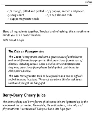 • 1/2 mango, pitted and peeled
• 3 sprigs mint
• 1 cup pomegranate seeds
• 1/4 papaya, seeded and peeled
• 1/2 cup almond milk
Blend all ingredients together. Tropical and refreshing, this smoothie re-
minds you of an exotic vacation.
Yield About 2 cups.
The Dish on Pomegranates
The Good: Pomegranate seeds are a great source of antioxidants
and anti-inflammatory properties that protect you from a host of
illnesses, including cancer. There are also some indications that
they may protect you from plaque buildup that contributes to
Alzheimer’s disease.
The Bad: Pomegranates tend to be expensive and can be difficult
to find in many locations. The seeds are also a bit of a trick to ex-
tract until you get the hang of it.
Berry-Berry Cherry Juice
The intense fruity and berry flavors of this smoothie are lightened up by the
lemon and the cucumber. Meanwhile, the antioxidants, minerals, and
phytonutrients it contains will kick your brain into high gear.
26/141
 