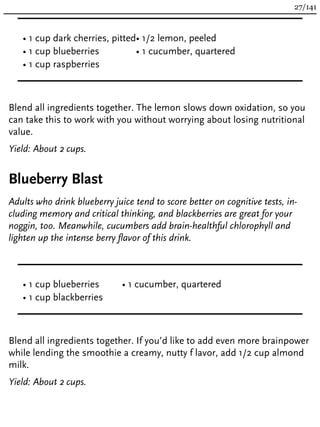 • 1 cup dark cherries, pitted
• 1 cup blueberries
• 1 cup raspberries
• 1/2 lemon, peeled
• 1 cucumber, quartered
Blend all ingredients together. The lemon slows down oxidation, so you
can take this to work with you without worrying about losing nutritional
value.
Yield: About 2 cups.
Blueberry Blast
Adults who drink blueberry juice tend to score better on cognitive tests, in-
cluding memory and critical thinking, and blackberries are great for your
noggin, too. Meanwhile, cucumbers add brain-healthful chlorophyll and
lighten up the intense berry flavor of this drink.
• 1 cup blueberries
• 1 cup blackberries
• 1 cucumber, quartered
Blend all ingredients together. If you’d like to add even more brainpower
while lending the smoothie a creamy, nutty f lavor, add 1/2 cup almond
milk.
Yield: About 2 cups.
27/141
 