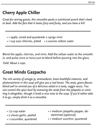 Cherry Apple Chiller
Great for serving guests, this smoothie packs a nutritional punch that’s hard
to beat. Add the fact that it tastes fizzy and fruity, and you have a hit!
• 1 apple, cored and quartered
• 1 cup sour cherries, pitted
• 2 sprigs mint
• 2 ounces seltzer water
Blend the apple, cherries, and mint. Add the seltzer water to the smooth-
ie, and pulse once or twice just to blend before pouring into the glass.
Yield: About 2 cups.
Great Minds Gazpacho
The rich variety of omega-3s, antioxidants, brain-healthful vitamins, and
phytonutrients in this soup will give you a real boost. The zesty, green flavors
blend well to remind you of a delicious salad or a tasty, veggie sauce. You
can control the spice level by removing the seeds from the jalapeño or omit-
ting it altogether, though it lends a nice note to the soup. If you’d rather take
it to go, simply drink it as a smoothie.
• 1/2 cup water
• 2 cloves garlic, peeled
• 1 cucumber, quartered
• 1 medium jalapeño pepper, de-
stemmed (optional)
• 1 medium zucchini, quartered
29/141
 
