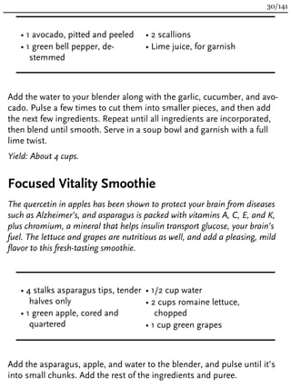• 1 avocado, pitted and peeled
• 1 green bell pepper, de-
stemmed
• 2 scallions
• Lime juice, for garnish
Add the water to your blender along with the garlic, cucumber, and avo-
cado. Pulse a few times to cut them into smaller pieces, and then add
the next few ingredients. Repeat until all ingredients are incorporated,
then blend until smooth. Serve in a soup bowl and garnish with a full
lime twist.
Yield: About 4 cups.
Focused Vitality Smoothie
The quercetin in apples has been shown to protect your brain from diseases
such as Alzheimer’s, and asparagus is packed with vitamins A, C, E, and K,
plus chromium, a mineral that helps insulin transport glucose, your brain’s
fuel. The lettuce and grapes are nutritious as well, and add a pleasing, mild
flavor to this fresh-tasting smoothie.
• 4 stalks asparagus tips, tender
halves only
• 1 green apple, cored and
quartered
• 1/2 cup water
• 2 cups romaine lettuce,
chopped
• 1 cup green grapes
Add the asparagus, apple, and water to the blender, and pulse until it’s
into small chunks. Add the rest of the ingredients and puree.
30/141
 