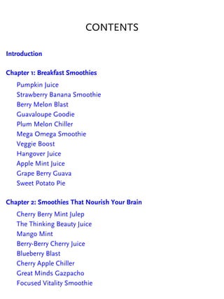CONTENTS
Introduction
Chapter 1: Breakfast Smoothies
Pumpkin Juice
Strawberry Banana Smoothie
Berry Melon Blast
Guavaloupe Goodie
Plum Melon Chiller
Mega Omega Smoothie
Veggie Boost
Hangover Juice
Apple Mint Juice
Grape Berry Guava
Sweet Potato Pie
Chapter 2: Smoothies That Nourish Your Brain
Cherry Berry Mint Julep
The Thinking Beauty Juice
Mango Mint
Berry-Berry Cherry Juice
Blueberry Blast
Cherry Apple Chiller
Great Minds Gazpacho
Focused Vitality Smoothie
 