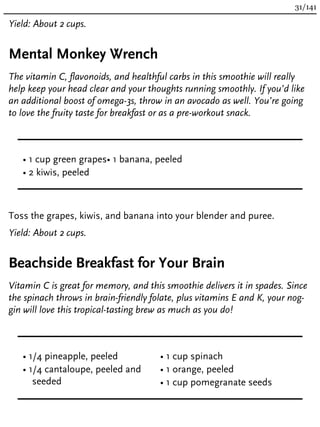 Yield: About 2 cups.
Mental Monkey Wrench
The vitamin C, flavonoids, and healthful carbs in this smoothie will really
help keep your head clear and your thoughts running smoothly. If you’d like
an additional boost of omega-3s, throw in an avocado as well. You’re going
to love the fruity taste for breakfast or as a pre-workout snack.
• 1 cup green grapes
• 2 kiwis, peeled
• 1 banana, peeled
Toss the grapes, kiwis, and banana into your blender and puree.
Yield: About 2 cups.
Beachside Breakfast for Your Brain
Vitamin C is great for memory, and this smoothie delivers it in spades. Since
the spinach throws in brain-friendly folate, plus vitamins E and K, your nog-
gin will love this tropical-tasting brew as much as you do!
• 1/4 pineapple, peeled
• 1/4 cantaloupe, peeled and
seeded
• 1 cup spinach
• 1 orange, peeled
• 1 cup pomegranate seeds
31/141
 