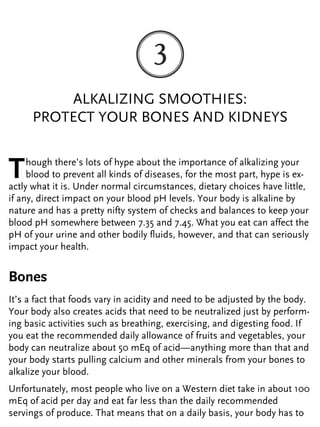 ALKALIZING SMOOTHIES:
PROTECT YOUR BONES AND KIDNEYS
Though there’s lots of hype about the importance of alkalizing your
blood to prevent all kinds of diseases, for the most part, hype is ex-
actly what it is. Under normal circumstances, dietary choices have little,
if any, direct impact on your blood pH levels. Your body is alkaline by
nature and has a pretty nifty system of checks and balances to keep your
blood pH somewhere between 7.35 and 7.45. What you eat can affect the
pH of your urine and other bodily fluids, however, and that can seriously
impact your health.
Bones
It’s a fact that foods vary in acidity and need to be adjusted by the body.
Your body also creates acids that need to be neutralized just by perform-
ing basic activities such as breathing, exercising, and digesting food. If
you eat the recommended daily allowance of fruits and vegetables, your
body can neutralize about 50 mEq of acid—anything more than that and
your body starts pulling calcium and other minerals from your bones to
alkalize your blood.
Unfortunately, most people who live on a Western diet take in about 100
mEq of acid per day and eat far less than the daily recommended
servings of produce. That means that on a daily basis, your body has to
 