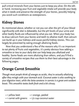 pull critical minerals from your bones just to keep you alive. On the oth-
er hand, increasing your fruit and vegetable intake will provide your body
what it needs and preserve the strength of your bones, possibly helping
you avoid such conditions as osteoporosis.
Kidney Stones
As mentioned above, whether or not you can alter the pH of your blood
significantly with diet is debatable, but the pH levels of your urine and
other bodily fluids are influenced by what you eat. When your body has
to draw calcium from your bones and teeth to alkalize itself, that calcium
can build up in your kidneys and cause painful kidney stones. This can
largely be prevented by eating enough alkalizing foods.
Now that you understand a few of the reasons why it’s so important
to eat plenty of fruits and vegetables, it’s pretty obvious how adding a
smoothie or two to your daily diet can help keep you alkalized and
healthy. Some foods are more alkalizing than others, and you’ll find a
variety of smoothie recipes that use them to their best advantage in the
following pages.
Orange Carrot Smoothie
Though most people think of oranges as acidic, they’re actually alkalizing
after they mingle with your stomach acid. Coconut water is also soothing to
your digestive tract, while the beta-carotene in carrots is a great anti-oxidant
boost. This smoothie tastes both fresh and a bit citrusy.
• 1 yellow beet
• 1 carrot with greens
• 1 orange, peeled
• 1/2 cup coconut water
34/141
 