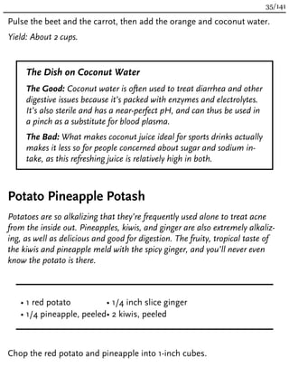 Pulse the beet and the carrot, then add the orange and coconut water.
Yield: About 2 cups.
The Dish on Coconut Water
The Good: Coconut water is often used to treat diarrhea and other
digestive issues because it’s packed with enzymes and electrolytes.
It’s also sterile and has a near-perfect pH, and can thus be used in
a pinch as a substitute for blood plasma.
The Bad: What makes coconut juice ideal for sports drinks actually
makes it less so for people concerned about sugar and sodium in-
take, as this refreshing juice is relatively high in both.
Potato Pineapple Potash
Potatoes are so alkalizing that they’re frequently used alone to treat acne
from the inside out. Pineapples, kiwis, and ginger are also extremely alkaliz-
ing, as well as delicious and good for digestion. The fruity, tropical taste of
the kiwis and pineapple meld with the spicy ginger, and you’ll never even
know the potato is there.
• 1 red potato
• 1/4 pineapple, peeled
• 1/4 inch slice ginger
• 2 kiwis, peeled
Chop the red potato and pineapple into 1-inch cubes.
35/141
 