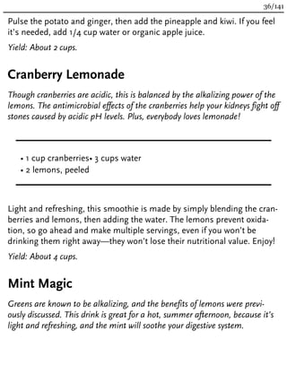 Pulse the potato and ginger, then add the pineapple and kiwi. If you feel
it’s needed, add 1/4 cup water or organic apple juice.
Yield: About 2 cups.
Cranberry Lemonade
Though cranberries are acidic, this is balanced by the alkalizing power of the
lemons. The antimicrobial effects of the cranberries help your kidneys fight off
stones caused by acidic pH levels. Plus, everybody loves lemonade!
• 1 cup cranberries
• 2 lemons, peeled
• 3 cups water
Light and refreshing, this smoothie is made by simply blending the cran-
berries and lemons, then adding the water. The lemons prevent oxida-
tion, so go ahead and make multiple servings, even if you won’t be
drinking them right away—they won’t lose their nutritional value. Enjoy!
Yield: About 4 cups.
Mint Magic
Greens are known to be alkalizing, and the benefits of lemons were previ-
ously discussed. This drink is great for a hot, summer afternoon, because it’s
light and refreshing, and the mint will soothe your digestive system.
36/141
 