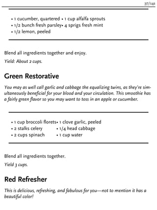 • 1 cucumber, quartered
• 1/2 bunch fresh parsley
• 1/2 lemon, peeled
• 1 cup alfalfa sprouts
• 4 sprigs fresh mint
Blend all ingredients together and enjoy.
Yield: About 2 cups.
Green Restorative
You may as well call garlic and cabbage the equalizing twins, as they’re sim-
ultaneously beneficial for your blood and your circulation. This smoothie has
a fairly green flavor so you may want to toss in an apple or cucumber.
• 1 cup broccoli florets
• 2 stalks celery
• 2 cups spinach
• 1 clove garlic, peeled
• 1/4 head cabbage
• 1 cup water
Blend all ingredients together.
Yield 3 cups.
Red Refresher
This is delicious, refreshing, and fabulous for you—not to mention it has a
beautiful color!
37/141
 