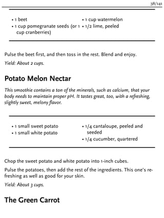 • 1 beet
• 1 cup pomegranate seeds (or 1
cup cranberries)
• 1 cup watermelon
• 1/2 lime, peeled
Pulse the beet first, and then toss in the rest. Blend and enjoy.
Yield: About 2 cups.
Potato Melon Nectar
This smoothie contains a ton of the minerals, such as calcium, that your
body needs to maintain proper pH. It tastes great, too, with a refreshing,
slightly sweet, melony flavor.
• 1 small sweet potato
• 1 small white potato
• 1/4 cantaloupe, peeled and
seeded
• 1/4 cucumber, quartered
Chop the sweet potato and white potato into 1-inch cubes.
Pulse the potatoes, then add the rest of the ingredients. This one’s re-
freshing as well as good for your skin.
Yield: About 3 cups.
The Green Carrot
38/141
 