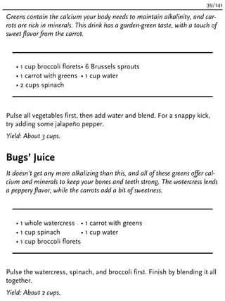 Greens contain the calcium your body needs to maintain alkalinity, and car-
rots are rich in minerals. This drink has a garden-green taste, with a touch of
sweet flavor from the carrot.
• 1 cup broccoli florets
• 1 carrot with greens
• 2 cups spinach
• 6 Brussels sprouts
• 1 cup water
Pulse all vegetables first, then add water and blend. For a snappy kick,
try adding some jalapeño pepper.
Yield: About 3 cups.
Bugs’ Juice
It doesn’t get any more alkalizing than this, and all of these greens offer cal-
cium and minerals to keep your bones and teeth strong. The watercress lends
a peppery flavor, while the carrots add a bit of sweetness.
• 1 whole watercress
• 1 cup spinach
• 1 cup broccoli florets
• 1 carrot with greens
• 1 cup water
Pulse the watercress, spinach, and broccoli first. Finish by blending it all
together.
Yield: About 2 cups.
39/141
 
