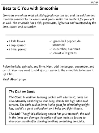Beta to C You with Smoothie
Limes are one of the most alkalizing foods you can eat, and the calcium and
minerals provided by the carrots and greens make this excellent for your pH
as well. The smoothie has a rich, green taste, lightened and sweetened by the
lime, carrot, and cucumber.
• 2 kale leaves
• 1 cup spinach
• 1 lime, peeled
• 1 green bell pepper, de-
stemmed
• 1 cucumber, quartered
• 1 carrot with greens
Pulse the kale, spinach, and lime. Next, add the pepper, cucumber, and
carrot. You may want to add 1/2 cup water to the smoothie to loosen it
up a bit.
Yield: About 3 cups.
The Dish on Limes
The Good: In addition to being packed with vitamin C, limes are
also extremely alkalizing to your body, despite the high citric acid
content. The citric acid in limes is also great for stimulating weight
loss, and it’s a great antioxidant, so it helps you fight disease.
The Bad: Though it’s alkalizing once it hits your stomach, the acid
in the limes can damage the surface of your teeth, so be sure to
rinse your mouth after drinking anything containing lime juice.
40/141
 