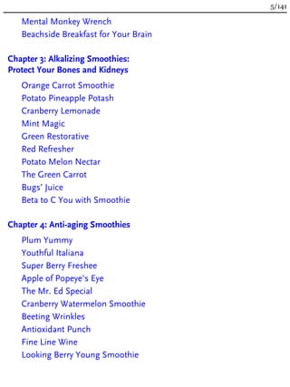 Mental Monkey Wrench
Beachside Breakfast for Your Brain
Chapter 3: Alkalizing Smoothies:
Protect Your Bones and Kidneys
Orange Carrot Smoothie
Potato Pineapple Potash
Cranberry Lemonade
Mint Magic
Green Restorative
Red Refresher
Potato Melon Nectar
The Green Carrot
Bugs’ Juice
Beta to C You with Smoothie
Chapter 4: Anti-aging Smoothies
Plum Yummy
Youthful Italiana
Super Berry Freshee
Apple of Popeye’s Eye
The Mr. Ed Special
Cranberry Watermelon Smoothie
Beeting Wrinkles
Antioxidant Punch
Fine Line Wine
Looking Berry Young Smoothie
5/141
 