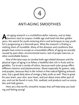 ANTI-AGING SMOOTHIES
Anti-aging research is a multibillion-dollar industry, and as baby
boomers start to surpass middle age and head into their golden
years, the search for youth-restoring elixirs and techniques to stay youth-
ful is progressing at a frenzied pace. What the research is finding is
nothing short of incredible. Many of the diseases and conditions that
people have come to accept as unavoidable effects of aging are actually
caused by poor diets, environmental toxins, lack of proper exercise, or
other controllable factors.
One of the best ways to combat both age-related diseases and the
physical signs of aging is to follow a healthful diet rich in fruits and ve-
getables. Try to eat a variety of colors, because each color group offers
different vitamins and phytonutrients. Shoot especially for greens, reds,
and purples, because they’re the richest in free radical-fighting antioxid-
ants. Get a good daily dose of omega-3 fatty acids as well. They’re great
for your brain, your skin, your heart, and just about every other part of
you, and can be found in nuts, fish, seafood, and produce such as avoca-
dos and leafy greens.
Here are a few terrific smoothie recipes that will help keep you look-
ing and feeling young!
 