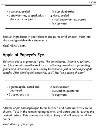 • 1 banana, peeled
• 5 strawberries, capped, plus 1
strawberry for garnish
• 1/4 cup blueberries
• 4 kiwis, peeled
• 1 small cucumber, quartered
• 1/4 cup water
Toss all ingredients in your blender and puree until smooth. Pour into
glass and garnish with a strawberry.
Yield: About 4 cups.
Apple of Popeye’s Eye
This one’s about as green as it gets. The antioxidants, vitamin A, calcium,
and folate in this smoothie make it an anti-aging powerhouse, promoting
good vision, brain health, and urinary tract health, just to name a few of its
benefits. After drinking this smoothie, you’ll feel like a spring chicken!
• 1 green apple, cored and
quartered
• 6 asparagus tips
• 2 cups spinach
• 1 cucumber, quartered
• 1/2 cup water
Add the apple and asparagus to the blender, and pulse until they are in
chunks. Toss in the remaining ingredients, and puree until it reaches the
desired texture. This one may be a little chewy and will keep you full for
hours.
Yield: About 3 1/2–4 cups.
45/141
 