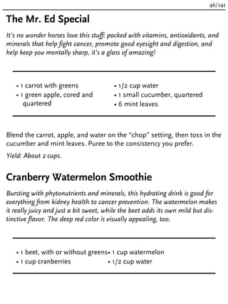 The Mr. Ed Special
It’s no wonder horses love this stuff: packed with vitamins, antioxidants, and
minerals that help fight cancer, promote good eyesight and digestion, and
help keep you mentally sharp, it’s a glass of amazing!
• 1 carrot with greens
• 1 green apple, cored and
quartered
• 1/2 cup water
• 1 small cucumber, quartered
• 6 mint leaves
Blend the carrot, apple, and water on the “chop” setting, then toss in the
cucumber and mint leaves. Puree to the consistency you prefer.
Yield: About 2 cups.
Cranberry Watermelon Smoothie
Bursting with phytonutrients and minerals, this hydrating drink is good for
everything from kidney health to cancer prevention. The watermelon makes
it really juicy and just a bit sweet, while the beet adds its own mild but dis-
tinctive flavor. The deep red color is visually appealing, too.
• 1 beet, with or without greens
• 1 cup cranberries
• 1 cup watermelon
• 1/2 cup water
46/141
 