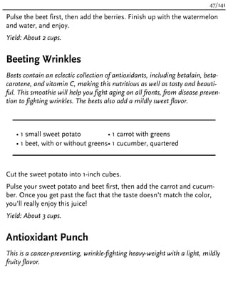 Pulse the beet first, then add the berries. Finish up with the watermelon
and water, and enjoy.
Yield: About 2 cups.
Beeting Wrinkles
Beets contain an eclectic collection of antioxidants, including betalain, beta-
carotene, and vitamin C, making this nutritious as well as tasty and beauti-
ful. This smoothie will help you fight aging on all fronts, from disease preven-
tion to fighting wrinkles. The beets also add a mildly sweet flavor.
• 1 small sweet potato
• 1 beet, with or without greens
• 1 carrot with greens
• 1 cucumber, quartered
Cut the sweet potato into 1-inch cubes.
Pulse your sweet potato and beet first, then add the carrot and cucum-
ber. Once you get past the fact that the taste doesn’t match the color,
you’ll really enjoy this juice!
Yield: About 3 cups.
Antioxidant Punch
This is a cancer-preventing, wrinkle-fighting heavy-weight with a light, mildly
fruity flavor.
47/141
 