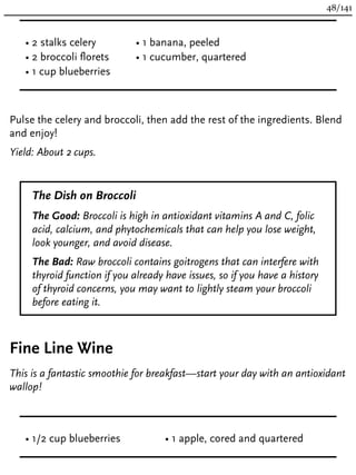 • 2 stalks celery
• 2 broccoli florets
• 1 cup blueberries
• 1 banana, peeled
• 1 cucumber, quartered
Pulse the celery and broccoli, then add the rest of the ingredients. Blend
and enjoy!
Yield: About 2 cups.
The Dish on Broccoli
The Good: Broccoli is high in antioxidant vitamins A and C, folic
acid, calcium, and phytochemicals that can help you lose weight,
look younger, and avoid disease.
The Bad: Raw broccoli contains goitrogens that can interfere with
thyroid function if you already have issues, so if you have a history
of thyroid concerns, you may want to lightly steam your broccoli
before eating it.
Fine Line Wine
This is a fantastic smoothie for breakfast—start your day with an antioxidant
wallop!
• 1/2 cup blueberries • 1 apple, cored and quartered
48/141
 