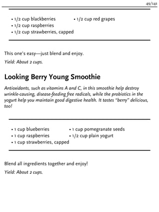 • 1/2 cup blackberries
• 1/2 cup raspberries
• 1/2 cup strawberries, capped
• 1/2 cup red grapes
This one’s easy—just blend and enjoy.
Yield: About 2 cups.
Looking Berry Young Smoothie
Antioxidants, such as vitamins A and C, in this smoothie help destroy
wrinkle-causing, disease-feeding free radicals, while the probiotics in the
yogurt help you maintain good digestive health. It tastes “berry” delicious,
too!
• 1 cup blueberries
• 1 cup raspberries
• 1 cup strawberries, capped
• 1 cup pomegranate seeds
• 1/2 cup plain yogurt
Blend all ingredients together and enjoy!
Yield: About 2 cups.
49/141
 