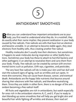 ANTIOXIDANT SMOOTHIES
Before you can understand how important antioxidants are to your
body, you first need to understand what they do. In a nutshell, they
do exactly what their name implies: they prevent oxidization in your body
caused by free radicals. Free radicals are cells that have lost an electron
and become unstable. In an attempt to become stable again, they steal
electrons from healthy cells, thus creating another free radical.
Healthy molecules don’t usually lose their electrons, but sometimes
it happens to weak molecules during respiration or other bodily func-
tions. Sometimes your body has these to attach to harmful bacteria and
other pathogens in an attempt to neutralize them and carry them from
your body. Finally, free radicals can be created by contact with environ-
mental toxins such as pollution, UVA rays, cigarettes, and pesticides.
The very least free radicals will do is make your skin and hair dull and
start the outward signs of aging, such as wrinkles and sun spots. In
more dire scenarios, they can cause heart disease, cancer, and eventual
death. Antioxidants are the happy little nutrients that bounce around
sharing their electrons with free radicals, and therefore neutralizing
them. Since they are stable in either form, there is no danger of the anti-
oxidant becoming a free radical itself.
All fruits and vegetables are rich in antioxidants, but watch especially
for ones rich in the antioxidant vitamins A, C, and E. If you’re ready to
start blending up some smoothies that will help you get bright skin and
beautiful hair while fighting off wrinkles and disease, then read on!
 