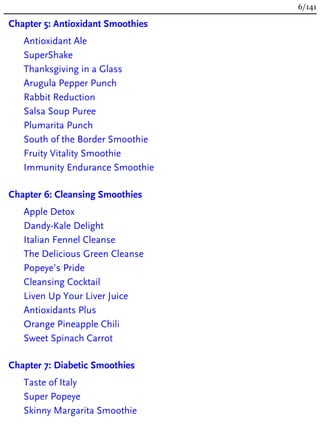 Chapter 5: Antioxidant Smoothies
Antioxidant Ale
SuperShake
Thanksgiving in a Glass
Arugula Pepper Punch
Rabbit Reduction
Salsa Soup Puree
Plumarita Punch
South of the Border Smoothie
Fruity Vitality Smoothie
Immunity Endurance Smoothie
Chapter 6: Cleansing Smoothies
Apple Detox
Dandy-Kale Delight
Italian Fennel Cleanse
The Delicious Green Cleanse
Popeye’s Pride
Cleansing Cocktail
Liven Up Your Liver Juice
Antioxidants Plus
Orange Pineapple Chili
Sweet Spinach Carrot
Chapter 7: Diabetic Smoothies
Taste of Italy
Super Popeye
Skinny Margarita Smoothie
6/141
 