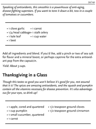 Speaking of antioxidants, this smoothie is a powerhouse of anti-aging,
disease-fighting superstars. If you want to tone it down a bit, toss in a couple
of tomatoes or cucumbers.
• 1 clove garlic
• 1/4 head cabbage
• 1 kale leaf
• 1 beet
• 1 carrot
• 1 stalk celery
• 1 cup water
Add all ingredients and blend. If you’d like, add a pinch or two of sea salt
for flavor and a mineral boost, or perhaps cayenne for the extra antioxid-
ant pop from the capsaicin.
Yield: About 3 cups.
Thanksgiving in a Glass
Though this tastes so good you won’t believe it’s good for you, rest assured
that it is! The spices are amazing antioxidants, and the squash and pumpkin
contain all the vitamins necessary for disease prevention. It’s also advantage-
ous for your eyes, so drink up!
• 1 apple, cored and quartered
• 1 cup pumpkin
• 1 small cucumber, quartered
• 1 carrot
• 1/2 teaspoon ground cloves
• 1/2 teaspoon ground cinnamon
52/141
 