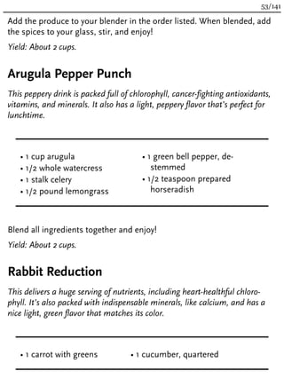 Add the produce to your blender in the order listed. When blended, add
the spices to your glass, stir, and enjoy!
Yield: About 2 cups.
Arugula Pepper Punch
This peppery drink is packed full of chlorophyll, cancer-fighting antioxidants,
vitamins, and minerals. It also has a light, peppery flavor that’s perfect for
lunchtime.
• 1 cup arugula
• 1/2 whole watercress
• 1 stalk celery
• 1/2 pound lemongrass
• 1 green bell pepper, de-
stemmed
• 1/2 teaspoon prepared
horseradish
Blend all ingredients together and enjoy!
Yield: About 2 cups.
Rabbit Reduction
This delivers a huge serving of nutrients, including heart-healthful chloro-
phyll. It’s also packed with indispensable minerals, like calcium, and has a
nice light, green flavor that matches its color.
• 1 carrot with greens • 1 cucumber, quartered
53/141
 