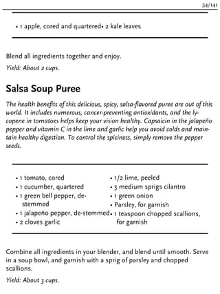 • 1 apple, cored and quartered• 2 kale leaves
Blend all ingredients together and enjoy.
Yield: About 2 cups.
Salsa Soup Puree
The health benefits of this delicious, spicy, salsa-flavored puree are out of this
world. It includes numerous, cancer-preventing antioxidants, and the ly-
copene in tomatoes helps keep your vision healthy. Capsaicin in the jalapeño
pepper and vitamin C in the lime and garlic help you avoid colds and main-
tain healthy digestion. To control the spiciness, simply remove the pepper
seeds.
• 1 tomato, cored
• 1 cucumber, quartered
• 1 green bell pepper, de-
stemmed
• 1 jalapeño pepper, de-stemmed
• 2 cloves garlic
• 1/2 lime, peeled
• 3 medium sprigs cilantro
• 1 green onion
• Parsley, for garnish
• 1 teaspoon chopped scallions,
for garnish
Combine all ingredients in your blender, and blend until smooth. Serve
in a soup bowl, and garnish with a sprig of parsley and chopped
scallions.
Yield: About 3 cups.
54/141
 