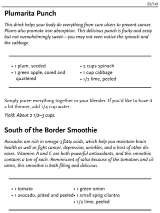 Plumarita Punch
This drink helps your body do everything from cure ulcers to prevent cancer.
Plums also promote iron absorption. This delicious punch is fruity and zesty
but not overwhelmingly sweet—you may not even notice the spinach and
the cabbage.
• 1 plum, seeded
• 1 green apple, cored and
quartered
• 2 cups spinach
• 1 cup cabbage
• 1/2 lime, peeled
Simply puree everything together in your blender. If you’d like to have it
a bit thinner, add 1/4 cup water.
Yield: About 2 1/2–3 cups.
South of the Border Smoothie
Avocados are rich in omega-3 fatty acids, which help you maintain brain
health as well as fight cancer, depression, wrinkles, and a host of other dis-
eases. Vitamins A and C are both powerful antioxidants, and this smoothie
contains a ton of each. Reminiscent of salsa because of the tomatoes and cil-
antro, this smoothie is both filling and delicious.
• 1 tomato
• 1 avocado, pitted and peeled
• 1 green onion
• 1 small sprig cilantro
• 1/2 lime, peeled
55/141
 