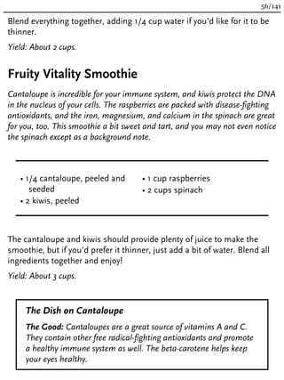 Blend everything together, adding 1/4 cup water if you’d like for it to be
thinner.
Yield: About 2 cups.
Fruity Vitality Smoothie
Cantaloupe is incredible for your immune system, and kiwis protect the DNA
in the nucleus of your cells. The raspberries are packed with disease-fighting
antioxidants, and the iron, magnesium, and calcium in the spinach are great
for you, too. This smoothie a bit sweet and tart, and you may not even notice
the spinach except as a background note.
• 1/4 cantaloupe, peeled and
seeded
• 2 kiwis, peeled
• 1 cup raspberries
• 2 cups spinach
The cantaloupe and kiwis should provide plenty of juice to make the
smoothie, but if you’d prefer it thinner, just add a bit of water. Blend all
ingredients together and enjoy!
Yield: About 3 cups.
The Dish on Cantaloupe
The Good: Cantaloupes are a great source of vitamins A and C.
They contain other free radical-fighting antioxidants and promote
a healthy immune system as well. The beta-carotene helps keep
your eyes healthy.
56/141
 