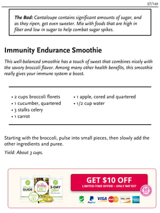 The Bad: Cantaloupe contains significant amounts of sugar, and
as they ripen, get even sweeter. Mix with foods that are high in
fiber and low in sugar to help combat sugar spikes.
Immunity Endurance Smoothie
This well-balanced smoothie has a touch of sweet that combines nicely with
the savory broccoli flavor. Among many other health benefits, this smoothie
really gives your immune system a boost.
• 2 cups broccoli florets
• 1 cucumber, quartered
• 3 stalks celery
• 1 carrot
• 1 apple, cored and quartered
• 1/2 cup water
Starting with the broccoli, pulse into small pieces, then slowly add the
other ingredients and puree.
Yield: About 3 cups.
57/141
 