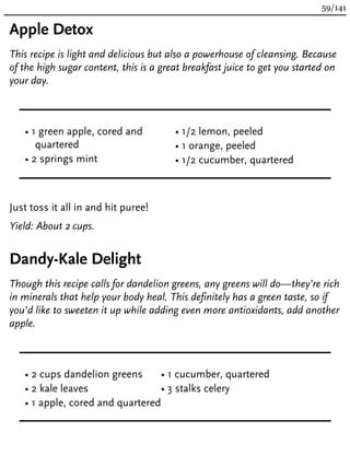 Apple Detox
This recipe is light and delicious but also a powerhouse of cleansing. Because
of the high sugar content, this is a great breakfast juice to get you started on
your day.
• 1 green apple, cored and
quartered
• 2 springs mint
• 1/2 lemon, peeled
• 1 orange, peeled
• 1/2 cucumber, quartered
Just toss it all in and hit puree!
Yield: About 2 cups.
Dandy-Kale Delight
Though this recipe calls for dandelion greens, any greens will do—they’re rich
in minerals that help your body heal. This definitely has a green taste, so if
you’d like to sweeten it up while adding even more antioxidants, add another
apple.
• 2 cups dandelion greens
• 2 kale leaves
• 1 apple, cored and quartered
• 1 cucumber, quartered
• 3 stalks celery
59/141
 
