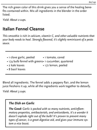 The rich green color of this drink gives you a sense of the healing bene-
fits contained within. Mix all ingredients in the blender in the order
listed.
Yield: About 2 cups.
Italian Fennel Cleanse
This smoothie is rich in calcium, vitamin C, and other valuable nutrients that
your body needs to heal. Strongly flavored, it’s slightly reminiscent of a pesto
sauce.
• 1 clove garlic, peeled
• 1/4 bulb fennel with greens
• 2 kale leaves
• 8 basil leaves
• 1 tomato, cored
• 1 cucumber, quartered
• 1/2 lemon, peeled
Blend all ingredients. The fennel adds a peppery flair, and the lemon
juice freshens it up, while all the ingredients work together to detoxify.
Yield: About 3 cups.
The Dish on Garlic
The Good: Garlic is packed with so many nutrients, antiinflam-
matory properties, antibacterials, and antioxidants, it’s a wonder it
doesn’t explode right out of the bulb! It’s proven to prevent many
types of cancer, is a great digestive aid, and gives your immune sys-
tem a nice boost.
60/141
 