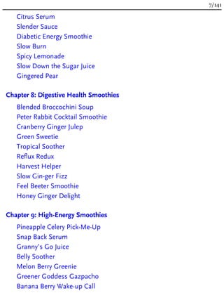 Citrus Serum
Slender Sauce
Diabetic Energy Smoothie
Slow Burn
Spicy Lemonade
Slow Down the Sugar Juice
Gingered Pear
Chapter 8: Digestive Health Smoothies
Blended Broccochini Soup
Peter Rabbit Cocktail Smoothie
Cranberry Ginger Julep
Green Sweetie
Tropical Soother
Reflux Redux
Harvest Helper
Slow Gin-ger Fizz
Feel Beeter Smoothie
Honey Ginger Delight
Chapter 9: High-Energy Smoothies
Pineapple Celery Pick-Me-Up
Snap Back Serum
Granny’s Go Juice
Belly Soother
Melon Berry Greenie
Greener Goddess Gazpacho
Banana Berry Wake-up Call
7/141
 
