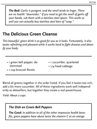 The Bad: Garlic is pungent, and the smell tends to linger. There
are no health “downsides.” If you need to get the smell of garlic off
your hands, rub them with a stainless steel spoon. This works so
well you can actually buy stainless steel bars of “soap.”
The Delicious Green Cleanse
This beautiful, green drink is as good for you as it looks. Fortunately, it also
tastes refreshing and pleasant while it works hard to fight diseases and detox-
ify your body.
• 1 green bell pepper, de-
stemmed
• 1 cup broccoli florets
• 1 cucumber, quartered
• 1/4 head cabbage
Blend all greens together in the order listed. If you feel it tastes too rich,
add a bit more cucumber. All of these ingredients work well independ-
ently as detoxifiers, but together they create a real powerhouse.
Yield: About 2 cups.
The Dish on Green Bell Peppers
The Good: In addition to all of the other impressive health bene-
fits, green peppers have about twice the vitamin C as an orange.
61/141
 