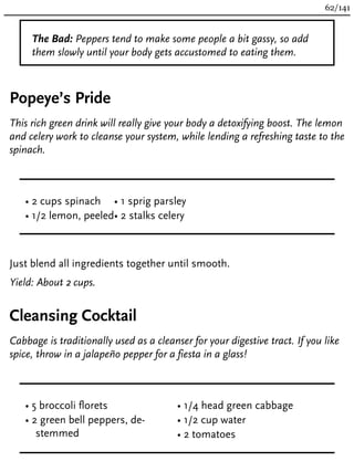 The Bad: Peppers tend to make some people a bit gassy, so add
them slowly until your body gets accustomed to eating them.
Popeye’s Pride
This rich green drink will really give your body a detoxifying boost. The lemon
and celery work to cleanse your system, while lending a refreshing taste to the
spinach.
• 2 cups spinach
• 1/2 lemon, peeled
• 1 sprig parsley
• 2 stalks celery
Just blend all ingredients together until smooth.
Yield: About 2 cups.
Cleansing Cocktail
Cabbage is traditionally used as a cleanser for your digestive tract. If you like
spice, throw in a jalapeño pepper for a fiesta in a glass!
• 5 broccoli florets
• 2 green bell peppers, de-
stemmed
• 1/4 head green cabbage
• 1/2 cup water
• 2 tomatoes
62/141
 