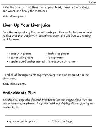 Pulse the broccoli first, then the peppers. Next, throw in the cabbage
and water, and finally the tomatoes.
Yield: About 3 cups.
Liven Up Your Liver Juice
Even the pretty color of this one will make your liver smile. This smoothie is
packed with as much flavor as nutritional value, and will keep you coming
back for more.
• 1 beet with greens
• 1 carrot with greens
• 1 apple, cored and quartered
• 1 inch slice ginger
• 1/2 cup water
• 1/4 teaspoon cinnamon
Blend all of the ingredients together except the cinnamon. Stir in the
cinnamon.
Yield: About 2 cups.
Antioxidants Plus
This delicious vegetable-flavored drink tastes like that veggie blend that you
buy in the store, only better. It’s packed with age-defying, disease-fighting an-
tioxidants, too.
• 1/2 clove garlic, peeled • 1/8 head cabbage
63/141
 