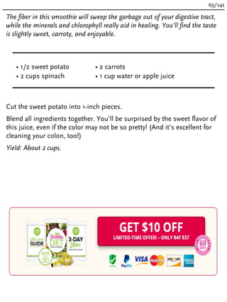 The fiber in this smoothie will sweep the garbage out of your digestive tract,
while the minerals and chlorophyll really aid in healing. You’ll find the taste
is slightly sweet, carroty, and enjoyable.
• 1/2 sweet potato
• 2 cups spinach
• 2 carrots
• 1 cup water or apple juice
Cut the sweet potato into 1-inch pieces.
Blend all ingredients together. You’ll be surprised by the sweet flavor of
this juice, even if the color may not be so pretty! (And it’s excellent for
cleaning your colon, too!)
Yield: About 2 cups.
65/141
 