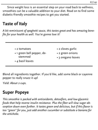 Since weight loss is an essential step on your road back to wellness,
smoothies can be a valuable addition to your diet. Read on to find some
diabetic-friendly smoothie recipes to get you started.
Taste of Italy
A bit reminiscent of spaghetti sauce, this tastes great and has amazing bene-
fits for your health as well. You’re gonna love it!
• 2 tomatoes
• 1 green bell pepper, de-
stemmed
• 4 basil leaves
• 2 cloves garlic
• 2 green onions
• 3 oregano leaves
Blend all ingredients together. If you’d like, add some black or cayenne
pepper to really snazz it up!
Yield: About 2 cups.
Super Popeye
This smoothie is packed with antioxidants, detoxifiers, and low-glycemic
foods that help reverse insulin resistance. Plus the fiber will slow sugar ab-
sorption down even further. It tastes green and delicious, but if this flavor is
too “green” for you, just add another cucumber or substitute a banana for
the artichoke.
67/141
 