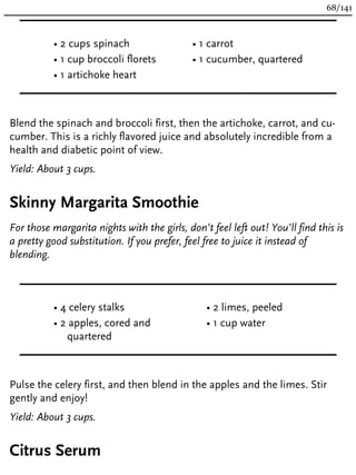• 2 cups spinach
• 1 cup broccoli florets
• 1 artichoke heart
• 1 carrot
• 1 cucumber, quartered
Blend the spinach and broccoli first, then the artichoke, carrot, and cu-
cumber. This is a richly flavored juice and absolutely incredible from a
health and diabetic point of view.
Yield: About 3 cups.
Skinny Margarita Smoothie
For those margarita nights with the girls, don’t feel left out! You’ll find this is
a pretty good substitution. If you prefer, feel free to juice it instead of
blending.
• 4 celery stalks
• 2 apples, cored and
quartered
• 2 limes, peeled
• 1 cup water
Pulse the celery first, and then blend in the apples and the limes. Stir
gently and enjoy!
Yield: About 3 cups.
Citrus Serum
68/141
 