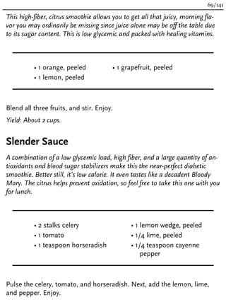 This high-fiber, citrus smoothie allows you to get all that juicy, morning fla-
vor you may ordinarily be missing since juice alone may be off the table due
to its sugar content. This is low glycemic and packed with healing vitamins.
• 1 orange, peeled
• 1 lemon, peeled
• 1 grapefruit, peeled
Blend all three fruits, and stir. Enjoy.
Yield: About 2 cups.
Slender Sauce
A combination of a low glycemic load, high fiber, and a large quantity of an-
tioxidants and blood sugar stabilizers make this the near-perfect diabetic
smoothie. Better still, it’s low calorie. It even tastes like a decadent Bloody
Mary. The citrus helps prevent oxidation, so feel free to take this one with you
for lunch.
• 2 stalks celery
• 1 tomato
• 1 teaspoon horseradish
• 1 lemon wedge, peeled
• 1/4 lime, peeled
• 1/4 teaspoon cayenne
pepper
Pulse the celery, tomato, and horseradish. Next, add the lemon, lime,
and pepper. Enjoy.
69/141
 