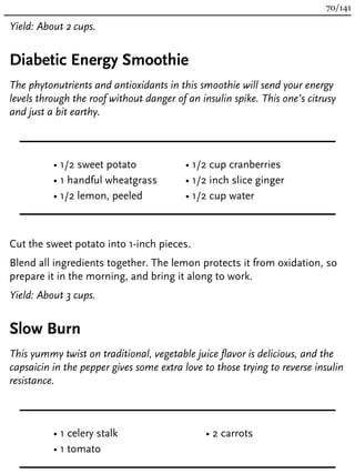 Yield: About 2 cups.
Diabetic Energy Smoothie
The phytonutrients and antioxidants in this smoothie will send your energy
levels through the roof without danger of an insulin spike. This one’s citrusy
and just a bit earthy.
• 1/2 sweet potato
• 1 handful wheatgrass
• 1/2 lemon, peeled
• 1/2 cup cranberries
• 1/2 inch slice ginger
• 1/2 cup water
Cut the sweet potato into 1-inch pieces.
Blend all ingredients together. The lemon protects it from oxidation, so
prepare it in the morning, and bring it along to work.
Yield: About 3 cups.
Slow Burn
This yummy twist on traditional, vegetable juice flavor is delicious, and the
capsaicin in the pepper gives some extra love to those trying to reverse insulin
resistance.
• 1 celery stalk
• 1 tomato
• 2 carrots
70/141
 