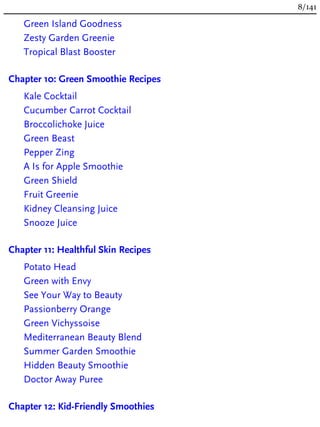 Green Island Goodness
Zesty Garden Greenie
Tropical Blast Booster
Chapter 10: Green Smoothie Recipes
Kale Cocktail
Cucumber Carrot Cocktail
Broccolichoke Juice
Green Beast
Pepper Zing
A Is for Apple Smoothie
Green Shield
Fruit Greenie
Kidney Cleansing Juice
Snooze Juice
Chapter 11: Healthful Skin Recipes
Potato Head
Green with Envy
See Your Way to Beauty
Passionberry Orange
Green Vichyssoise
Mediterranean Beauty Blend
Summer Garden Smoothie
Hidden Beauty Smoothie
Doctor Away Puree
Chapter 12: Kid-Friendly Smoothies
8/141
 
