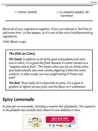 • 1 lemon, peeled • 1/2 jalapeño pepper, de-
stemmed
Blend all of your ingredients together. If you can tolerate it, feel free to
add more than 1/2 the pepper, as it’s one of the main healthpromoting
ingredients.
Yield: About 2 cups.
The Dish on Celery
The Good: In addition to all of the great antioxidants and nutri-
ents in celery, it’s a great diet food, because it’s what’s known as a
“negative-calorie food.” This means when you eat (or drink) celery,
your body actually uses more calories digesting it than the celery
contains. In other words, you lose weight eating it! Pretty cool,
huh?
The Bad: There really isn’t a downside to celery. It’s a great in-
gredient to lighten up your juice, and the flavor isn’t unpleasant.
Spicy Lemonade
A zesty spin on lemonade, including a surprise kick of jalapeño. The capsaicin
in the jalapeño has actually been shown to cure diabetes in mice.
71/141
 
