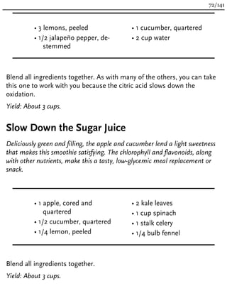 • 3 lemons, peeled
• 1/2 jalapeño pepper, de-
stemmed
• 1 cucumber, quartered
• 2 cup water
Blend all ingredients together. As with many of the others, you can take
this one to work with you because the citric acid slows down the
oxidation.
Yield: About 3 cups.
Slow Down the Sugar Juice
Deliciously green and filling, the apple and cucumber lend a light sweetness
that makes this smoothie satisfying. The chlorophyll and flavonoids, along
with other nutrients, make this a tasty, low-glycemic meal replacement or
snack.
• 1 apple, cored and
quartered
• 1/2 cucumber, quartered
• 1/4 lemon, peeled
• 2 kale leaves
• 1 cup spinach
• 1 stalk celery
• 1/4 bulb fennel
Blend all ingredients together.
Yield: About 3 cups.
72/141
 