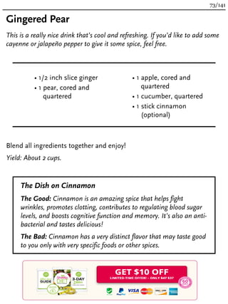 Gingered Pear
This is a really nice drink that’s cool and refreshing. If you’d like to add some
cayenne or jalapeño pepper to give it some spice, feel free.
• 1/2 inch slice ginger
• 1 pear, cored and
quartered
• 1 apple, cored and
quartered
• 1 cucumber, quartered
• 1 stick cinnamon
(optional)
Blend all ingredients together and enjoy!
Yield: About 2 cups.
The Dish on Cinnamon
The Good: Cinnamon is an amazing spice that helps fight
wrinkles, promotes clotting, contributes to regulating blood sugar
levels, and boosts cognitive function and memory. It’s also an anti-
bacterial and tastes delicious!
The Bad: Cinnamon has a very distinct flavor that may taste good
to you only with very specific foods or other spices.
73/141
 