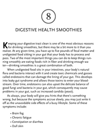 DIGESTIVE HEALTH SMOOTHIES
Keeping your digestive tract clean is one of the most obvious reasons
for drinking smoothies, but there may be a bit more to it than you
realize. At any given time, you have up to five pounds of fecal matter and
undigested food sitting in your gut that your body has to process and
pass. Two of the most important things you can do to keep things run-
ning smoothly are eating foods rich in fiber and drinking enough wa-
ter—drinking smoothies is a great combination of both.
When undigested food sits in your intestines, your body’s natural
flora and bacteria interact with it and create toxic chemicals and gasses
called endotoxins that can damage the lining of your gut. This develops
into leaky gut syndrome and allows those toxins to enter your blood-
stream. Over time, endotoxins can also upset the delicate balance of
good fungi and bacteria in your gut, which consequently may cause
problems in your gut, such as increased candida (yeast).
As always, your body will give you hints that there’s something
wrong, but because the symptoms accrue slowly, you may just write it
off as the unavoidable side effects of a busy lifestyle. Some of these
symptoms include:
• Brain fog
• Chronic fatigue
• Constipation or diarrhea
• Dull skin
 